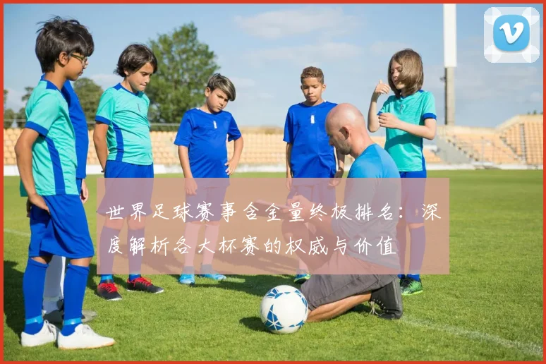 世界足球赛事含金量终极排名:深度解析各大杯赛的权威与价值