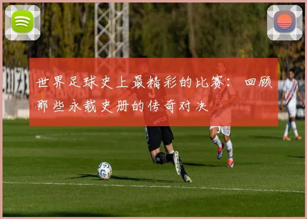世界足球史上最精彩的比赛:回顾那些永载史册的传奇对决