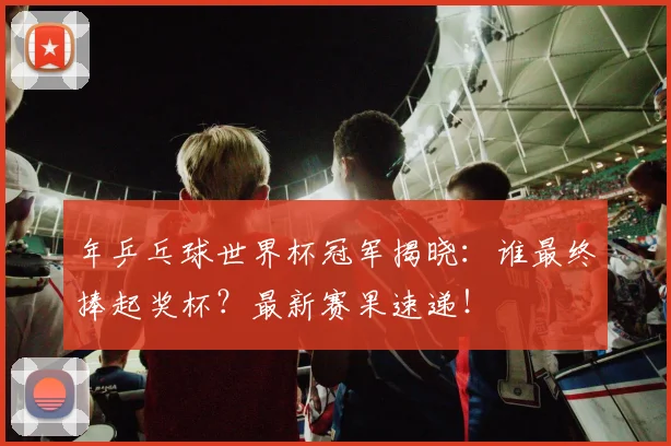 年乒乓球世界杯冠军揭晓:谁最终捧起奖杯?最新赛果速递!