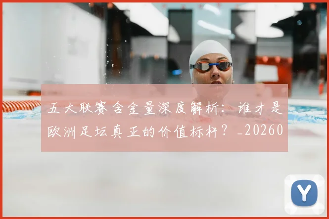 五大联赛含金量深度解析：谁才是欧洲足坛真正的价值标杆？_20260611141030