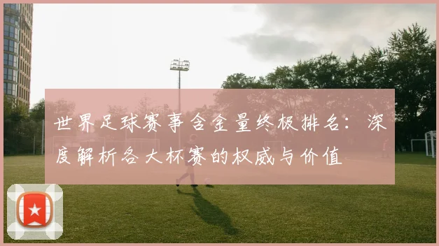 世界足球赛事含金量终极排名:深度解析各大杯赛的权威与价值