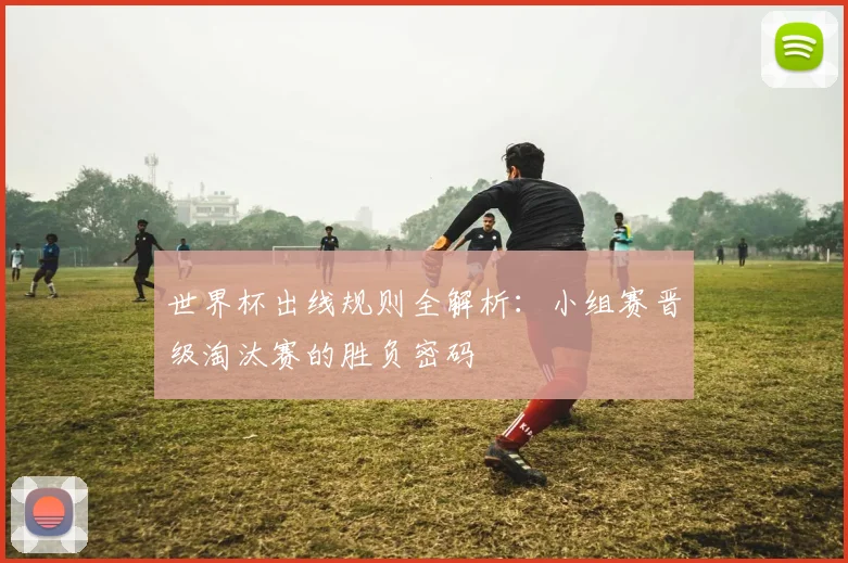 世界杯出线规则全解析：小组赛晋级淘汰赛的胜负密码