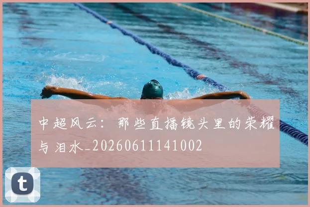 中超风云：那些直播镜头里的荣耀与泪水_20260611141002